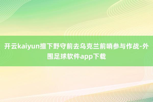 开云kaiyun擅下野守前去乌克兰前哨参与作战-外围足球软件app下载