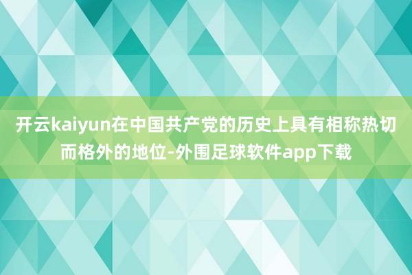 开云kaiyun在中国共产党的历史上具有相称热切而格外的地位-外围足球软件app下载