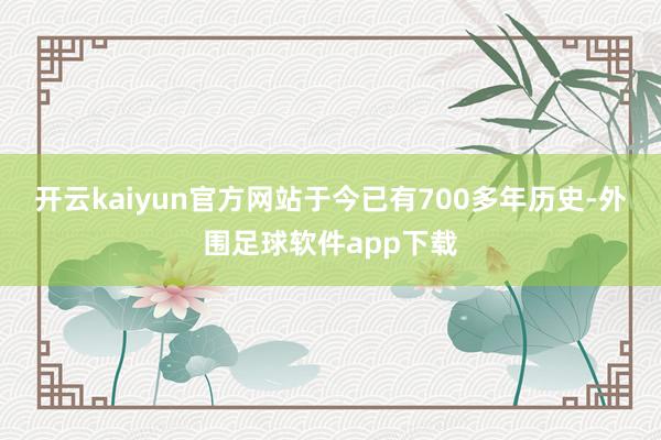 开云kaiyun官方网站于今已有700多年历史-外围足球软件app下载