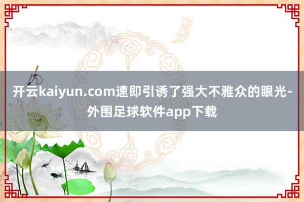 开云kaiyun.com速即引诱了强大不雅众的眼光-外围足球软件app下载