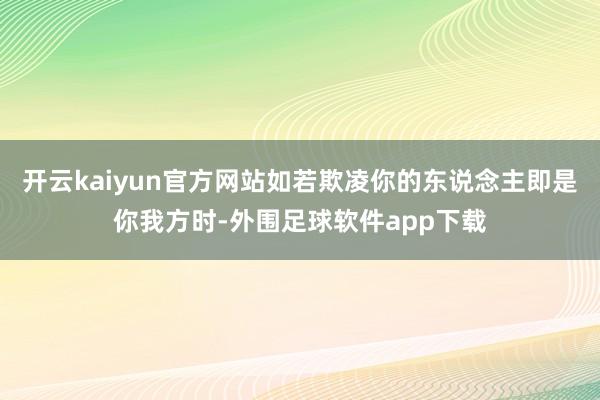 开云kaiyun官方网站如若欺凌你的东说念主即是你我方时-外围足球软件app下载