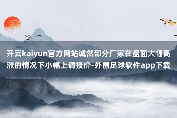 开云kaiyun官方网站诚然部分厂家在盘面大幅高涨的情况下小幅上调报价-外围足球软件app下载