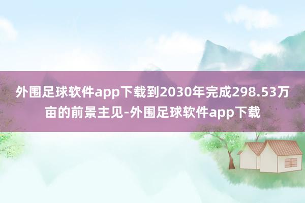 外围足球软件app下载到2030年完成298.53万亩的前景主见-外围足球软件app下载