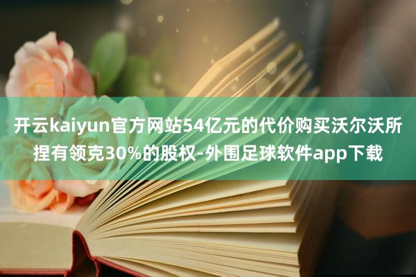 开云kaiyun官方网站54亿元的代价购买沃尔沃所捏有领克30%的股权-外围足球软件app下载