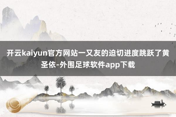 开云kaiyun官方网站一又友的迫切进度跳跃了黄圣依-外围足球软件app下载