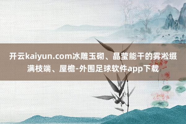 开云kaiyun.com冰雕玉砌、晶莹能干的雾凇缀满枝端、屋檐-外围足球软件app下载