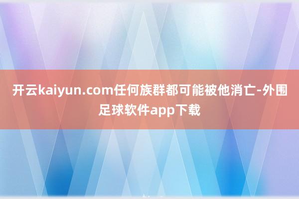 开云kaiyun.com任何族群都可能被他消亡-外围足球软件app下载