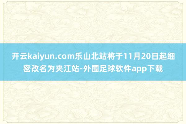 开云kaiyun.com乐山北站将于11月20日起细密改名为夹江站-外围足球软件app下载