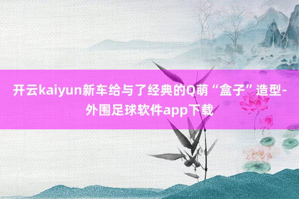 开云kaiyun新车给与了经典的Q萌“盒子”造型-外围足球软件app下载