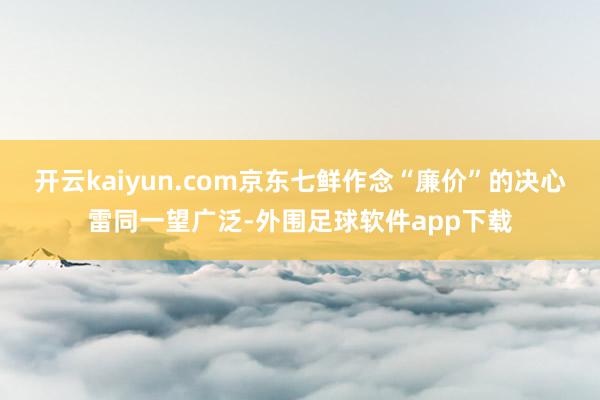 开云kaiyun.com京东七鲜作念“廉价”的决心雷同一望广泛-外围足球软件app下载