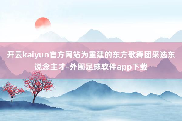 开云kaiyun官方网站为重建的东方歌舞团采选东说念主才-外围足球软件app下载