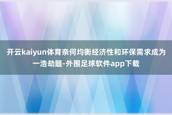 开云kaiyun体育奈何均衡经济性和环保需求成为一浩劫题-外围足球软件app下载