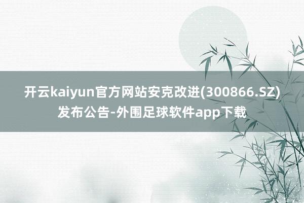 开云kaiyun官方网站安克改进(300866.SZ)发布公告-外围足球软件app下载