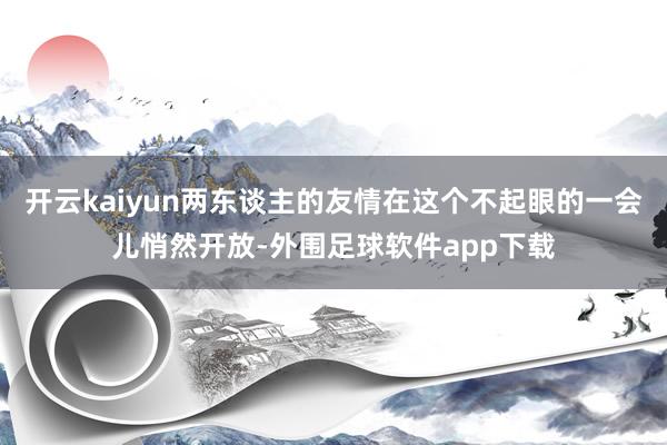 开云kaiyun两东谈主的友情在这个不起眼的一会儿悄然开放-外围足球软件app下载