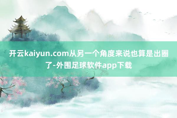 开云kaiyun.com从另一个角度来说也算是出圈了-外围足球软件app下载