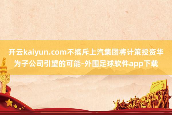 开云kaiyun.com不摈斥上汽集团将计策投资华为子公司引望的可能-外围足球软件app下载