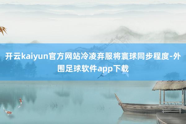 开云kaiyun官方网站冷凌弃服将寰球同步程度-外围足球软件app下载