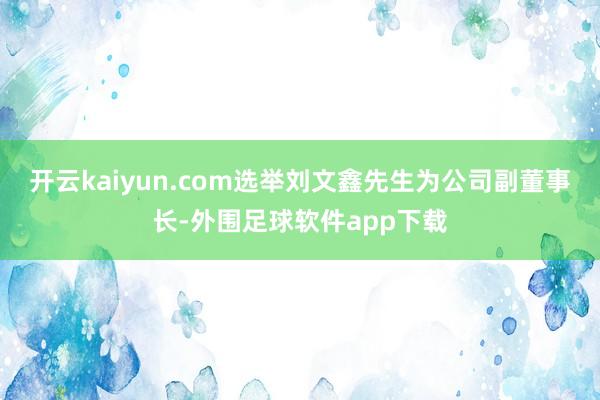 开云kaiyun.com选举刘文鑫先生为公司副董事长-外围足球软件app下载