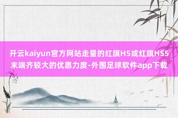 开云kaiyun官方网站走量的红旗H5或红旗HS5末端齐较大的优惠力度-外围足球软件app下载