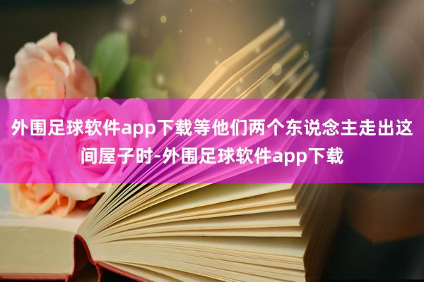 外围足球软件app下载等他们两个东说念主走出这间屋子时-外围足球软件app下载