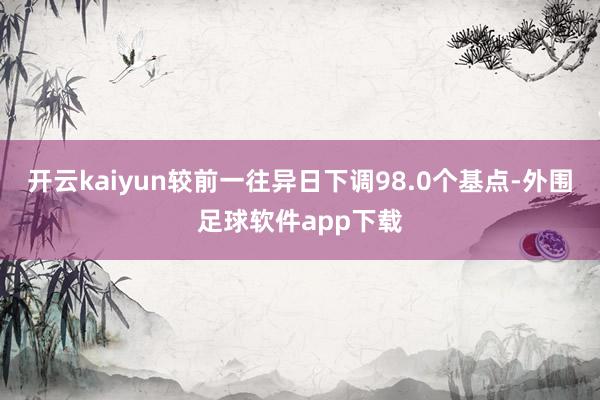 开云kaiyun较前一往异日下调98.0个基点-外围足球软件app下载