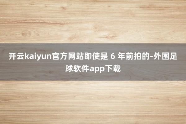 开云kaiyun官方网站即使是 6 年前拍的-外围足球软件app下载