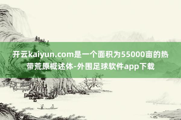 开云kaiyun.com是一个面积为55000亩的热带荒原概述体-外围足球软件app下载