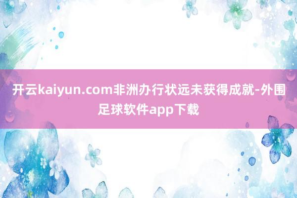 开云kaiyun.com非洲办行状远未获得成就-外围足球软件app下载