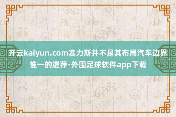 开云kaiyun.com赛力斯并不是其布局汽车边界惟一的遴荐-外围足球软件app下载