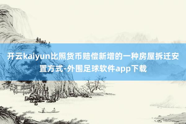 开云kaiyun比照货币赔偿新增的一种房屋拆迁安置方式-外围足球软件app下载