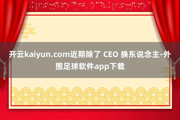 开云kaiyun.com近期除了 CEO 换东说念主-外围足球软件app下载