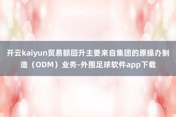 开云kaiyun贸易额回升主要来自集团的原操办制造（ODM）业务-外围足球软件app下载