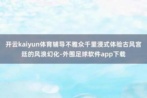 开云kaiyun体育辅导不雅众千里浸式体验古风宫廷的风浪幻化-外围足球软件app下载