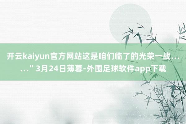 开云kaiyun官方网站这是咱们临了的光荣一战……”3月24日薄暮-外围足球软件app下载