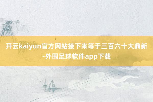 开云kaiyun官方网站接下来等于三百六十大鼎新-外围足球软件app下载