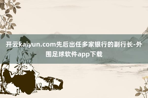 开云kaiyun.com先后出任多家银行的副行长-外围足球软件app下载