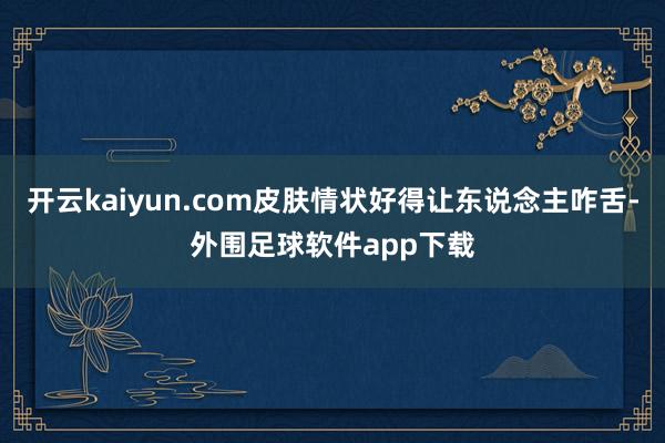 开云kaiyun.com皮肤情状好得让东说念主咋舌-外围足球软件app下载