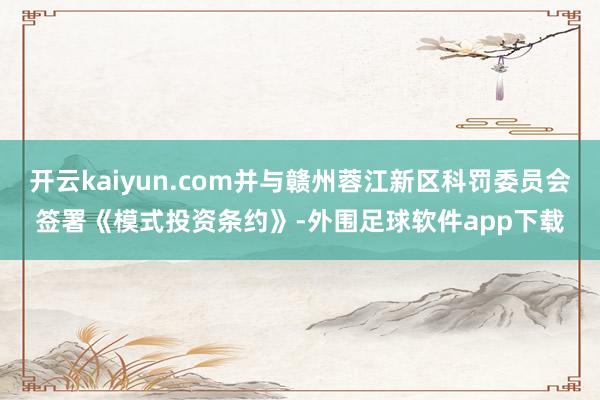 开云kaiyun.com并与赣州蓉江新区科罚委员会签署《模式投资条约》-外围足球软件app下载