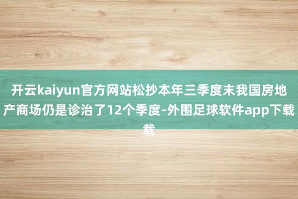 开云kaiyun官方网站松抄本年三季度末我国房地产商场仍是诊治了12个季度-外围足球软件app下载