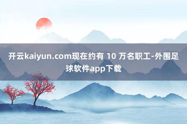 开云kaiyun.com现在约有 10 万名职工-外围足球软件app下载