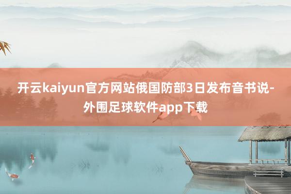 开云kaiyun官方网站　　俄国防部3日发布音书说-外围足球软件app下载