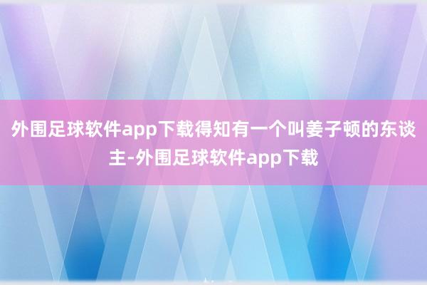 外围足球软件app下载得知有一个叫姜子顿的东谈主-外围足球软件app下载