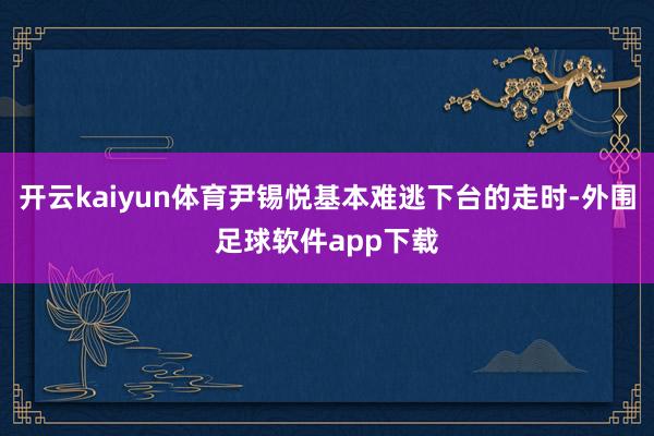 开云kaiyun体育尹锡悦基本难逃下台的走时-外围足球软件app下载