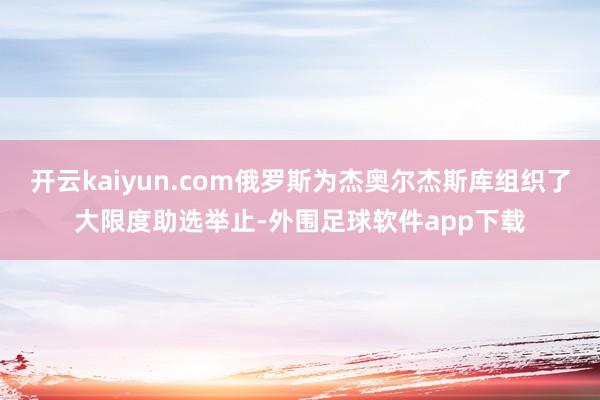 开云kaiyun.com俄罗斯为杰奥尔杰斯库组织了大限度助选举止-外围足球软件app下载