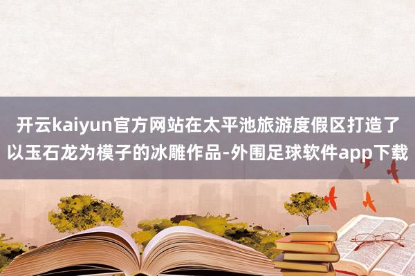 开云kaiyun官方网站在太平池旅游度假区打造了以玉石龙为模子的冰雕作品-外围足球软件app下载