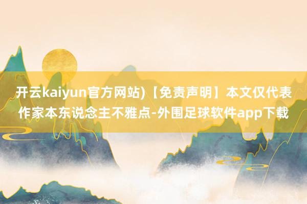 开云kaiyun官方网站)【免责声明】本文仅代表作家本东说念主不雅点-外围足球软件app下载