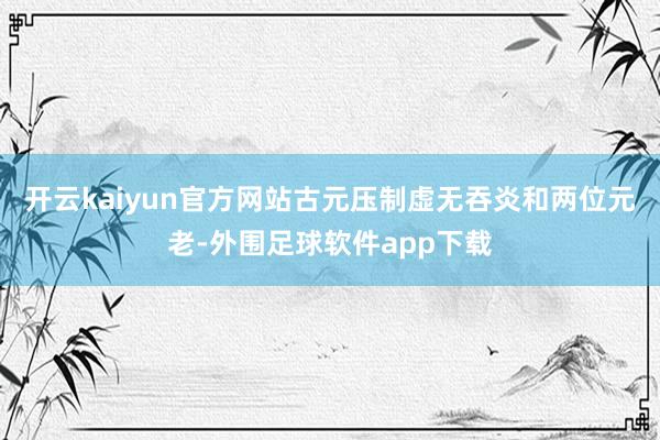 开云kaiyun官方网站古元压制虚无吞炎和两位元老-外围足球软件app下载