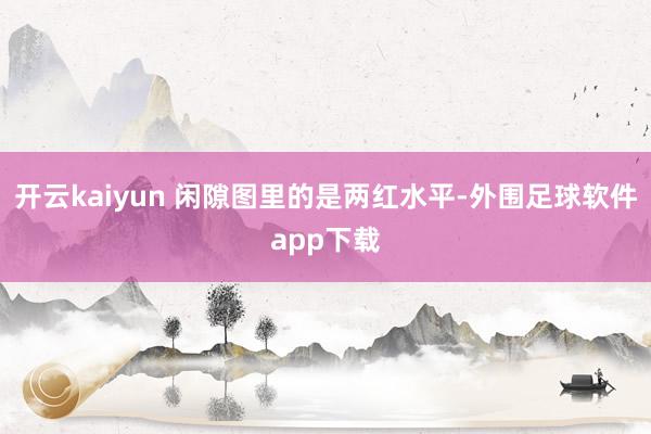 开云kaiyun 闲隙图里的是两红水平-外围足球软件app下载