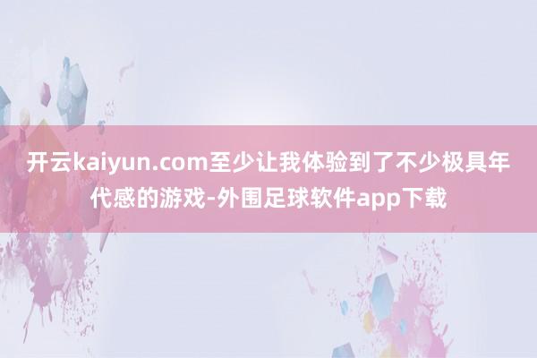 开云kaiyun.com至少让我体验到了不少极具年代感的游戏-外围足球软件app下载