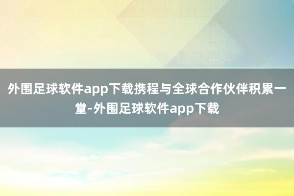 外围足球软件app下载携程与全球合作伙伴积累一堂-外围足球软件app下载